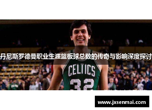 丹尼斯罗德曼职业生涯篮板球总数的传奇与影响深度探讨
