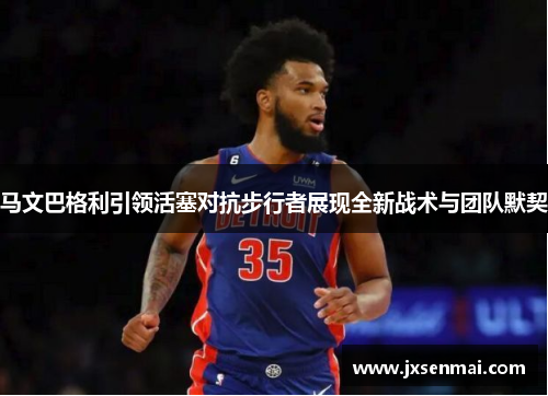 马文巴格利引领活塞对抗步行者展现全新战术与团队默契