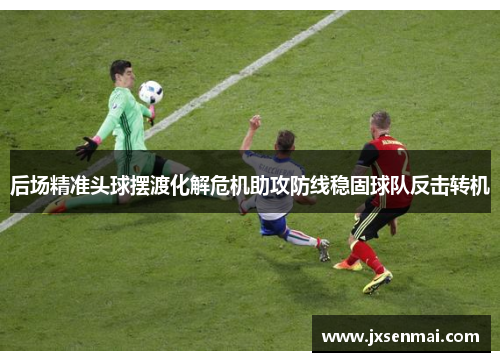 后场精准头球摆渡化解危机助攻防线稳固球队反击转机