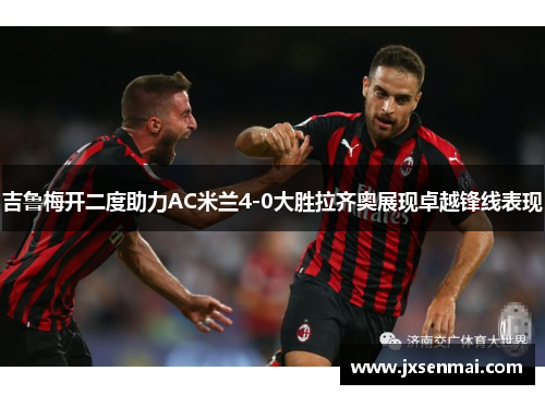 吉鲁梅开二度助力AC米兰4-0大胜拉齐奥展现卓越锋线表现