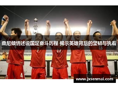 桑尼倾情述说国足奋斗历程 揭示英雄背后的坚韧与执着