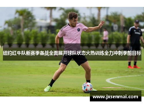纽约红牛队新赛季备战全面展开球队状态火热训练全力冲刺季前目标