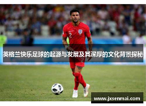 英格兰快乐足球的起源与发展及其深厚的文化背景探秘