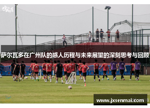 萨尔瓦多在广州队的感人历程与未来展望的深刻思考与回顾 萨尔瓦多在广州队的感人历程与未来展望的深刻思考与回顾