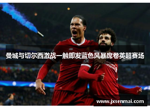 曼城与切尔西激战一触即发蓝色风暴席卷英超赛场