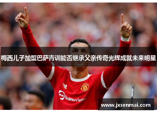 梅西儿子加盟巴萨青训能否继承父亲传奇光辉成就未来明星